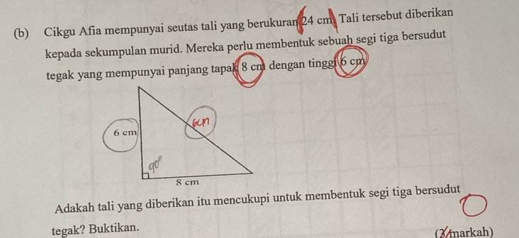 Cikgu Afia mempunyai seutas tali yang berukuran 24 cm. Tali tersebut diberikan 
kepada sekumpulan murid. Mereka perlu membentuk sebuah segi tiga bersudut 
tegak yang mempunyai panjang tapak 8 cm dengan tinggi 6 cm
Adakah tali yang diberikan itu mencukupi untuk membentuk segi tiga bersudut 
tegak? Buktikan. (X markah)