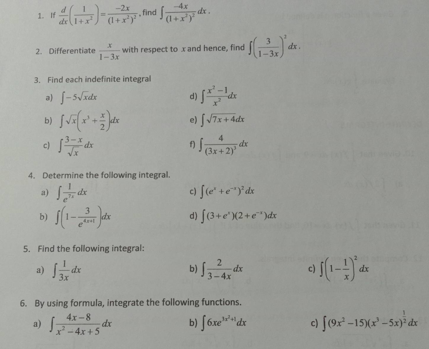 If  d/dx ( 1/1+x^2 )=frac -2x(1+x^2)^2 , find ∈t frac -4x(1+x^2)^2dx. 
2. Differentiate  x/1-3x  with respect to x and hence, find ∈t ( 3/1-3x )^2dx. 
3. Find each indefinite integral 
a) ∈t -5sqrt(x)dx
d) ∈t  (x^2-1)/x^2 dx
b) ∈t sqrt(x)(x^3+ x/2 )dx
e) ∈t sqrt(7x+4)dx
c) ∈t  (3-x)/sqrt(x) dx ∈t frac 4(3x+2)^3dx
f) 
4. Determine the following integral. 
a) ∈t  1/e^(7x) dx ∈t (e^x+e^(-x))^2dx
c) 
b) ∈t (1- 3/e^(4x+1) )dx
d) ∈t (3+e^x)(2+e^(-x))dx
5. Find the following integral: 
a) ∈t  1/3x dx ∈t  2/3-4x dx c) ∈t (1- 1/x )^2dx
b) 
6. By using formula, integrate the following functions. 
a) ∈t  (4x-8)/x^2-4x+5 dx ∈t 6xe^(3x^2)+1dx ∈t (9x^2-15)(x^3-5x)^ 1/2 dx
b) 
c)