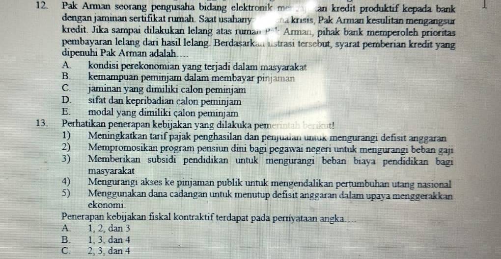 Pak Arman seorang pengusaha bidang elektronik men an kredit produktif kepada bank 
dengan jaminan sertifikat rumah. Saat usahany * ana krisis, Pak Arman kesulitan mengangsur
kredit. Jika sampai dilakukan lelang atas ruman Arman, pihak bank memperoleh prioritas
pembayaran lelang dari hasil lelang. Berdasarkan lstrasi tersebut, syarat pemberian kredit yang
dipenuhi Pak Arman adalah
A. kondisi perekonomian yang terjadi dalam masyarakat
B. kemampuan peminjam dalam membayar pinjaman
C. jaminan yang dimiliki calon peminjam
D. sifat dan kepribadian calon peminjam
E. modal yang dimiliki çalon peminjam
13. Perhatikan penerapan kebijakan yang dilakuka pemerintah berikut!
1) Meningkatkan tarif pajak penghasilan dan penjuaian untuk mengurangi defisit anggaran
2) Mempromosikan program pensiun dini bagi pegawai negeri untuk mengurangi beban gaji
3) Memberikan subsidi pendidikan untuk mengurangi beban biaya pendidikan bagi
masyarakat
4) Mengurangi akses ke pinjaman publik untuk mengendalikan pertumbuhan utang nasional
5) Menggunakan dana cadangan untuk menutup defisit anggaran dalam upaya menggerakkan
ekonomi
Penerapan kebijakan fiskal kontraktif terdapat pada pernyataan angka ..
A. 1, 2, dan 3
B. 1, 3, dan 4
C. 2, 3, dan 4