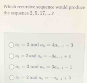 Which recursive sequence would produce
the sequence 2, 5, 17, ..?
a_1=2 and a_n=4a_n-1-3
a_1=2 and a_n=-3a_n-1+4
a_1=2 and a_n=3a_n-1-1
a_1=2 and a_n=-a_n-1+3