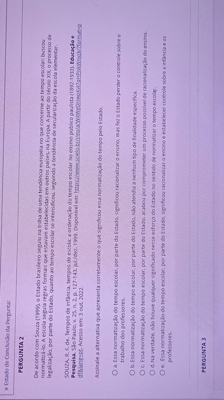 Estado de Conclusão da Pergunta:
PERGUNTA 2
De acordo com Souza (1999), o Estado brasileiro seguiu na trilha de uma tendência européia no que concerne ao tempo escolar: buscou
normatizá-lo. A escola seguia regras formais que estavam estabelecidas em outros países, na Europa. A partir do século XIX, o processo de
legalização, por parte do Estado, quanto ao tempo escolar se intensificou, seguindo a tendência de secularização da escola elementar.
SOUZA, R. F. de. Tempos de infância, tempos de escola: a ordenação do tempo escolar no ensino público paulista (1892-1933). Educação e
Pesquisa, São Paulo, v. 25, n. 2, p. 127-143, jul./dez. 1999. Disponível em: https://www.scielo.br/j/ep/a/W4WgDHwpKvJ7qHPjskWnyzk/?format=p
df&lang=pt. Acesso em: 3 out. 2022.
Assinale a alternativa que apresenta corretamente o que significou essa normatização do tempo pelo Estado.
a. Essa normatização do tempo escolar, por parte do Estado, significou racionalizar o ensino, mas fez o Estado perder o controle sobre o
trabalho dos professores.
b. Essa normatização do tempo escolar, por parte do Estado, não atendia a nenhum tipo de finalidade específica.
c. Essa normatização do tempo escolar, por parte do Estado, acabou por comprometer um processo possível de racionalização do ensino.
d. Na verdade, não houve qualquer significado nesse esforço do Estado no sentido de normatizar o tempo escolar.
e. Essa normatização do tempo escolar, por parte do Estado, significou racionalizar o ensino e estabelecer controle sobre a infância e os
professores.
PERGUNTA 3