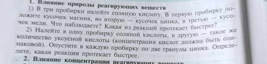 Втнянне πрнролы реагнруюоших вешеств 
1) В три πробирки налейте соляную кислоту. Впервуюо πробирку ла- 
ложите кусочек магния, во вторую — кусочек цинка, в третыюо куСо- 
чек мели. что наблюлаете? Какаяиз реакиий протекает быстрее? 
2) Налейτе в одну лробирку соляной кислотыη вдругую ー такое же 
Κоличество уксусной кислоты (концентрация кислΟт должна бытьοдиっ 
наковой). Олустηте вόκахίдуюο лробиркуπо двеδгранулы цинкае Оηреле- 
лите, какая реакция протекает быстрее. 
2. Влияние конценτрации реагиηуюοнηυ