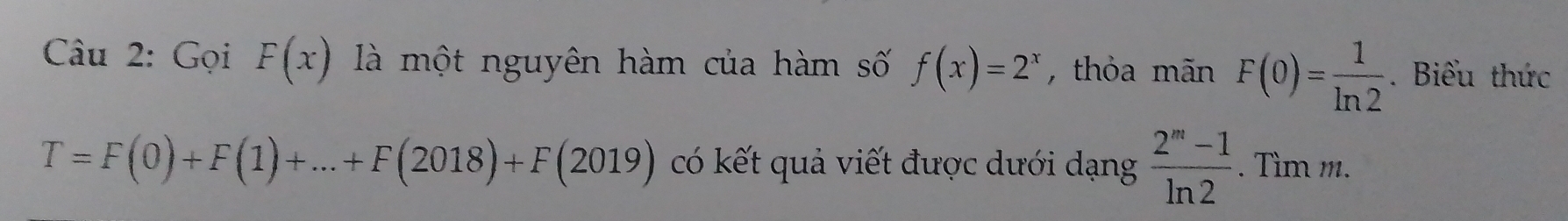 Gọi F(x) là một nguyên hàm của hàm số f(x)=2^x , thỏa mãn F(0)= 1/ln 2 . Biểu thức
T=F(0)+F(1)+...+F(2018)+F(2019) có kết quả viết được dưới dạng  (2^m-1)/ln 2 . Tìm m.