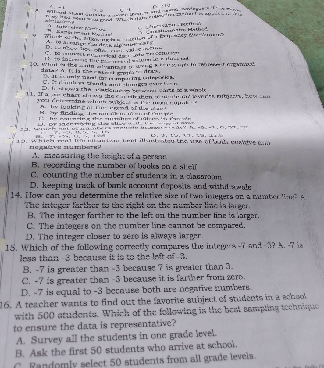 D. 310
A. −4 B. 3 C. 4
8. Willard stood outside a movie theater and asked moviegoers if the movie
they had seen was good. Which data collection method is applied in this
situation?
A. Interview Method
C. Observation Method
B. Experiment Method
D. Questionnaire Method
9. Which of the following is a function of a frequency distribution?
A. to arrange the data alphabetically
B. to show how often each value occurs
C. to convert numerical data into percentages
D. to increase the numerical values in a data set
10. What is the main advantage of using a line graph to represent organized
data? A. It is the easiest graph to draw.
B. It is only used for comparing categories.
C. It displays trends and changes over time.
D. It shows the relationship between parts of a whole.
11. If a pie chart shows the distribution of students' favorite subjects, how can
you determine which subject is the most popular?
A. by looking at the legend of the chart
B. by finding the smallest slice of the pie
C. by counting the number of slices in the pie
D. by identifying the slice with the largest area
12. Which set of numbers include integers only? A. -8, -2, 0, 37, 57
C. -7, -3,  0.5, 5, 15
B. -7, -¾, 0, 5, 125 D. 3, 15, 17, 18, 21.6
13. Which real-life situation best illustrates the use of both positive and
negative numbers?
A. measuring the height of a person
B. recording the number of books on a shelf
C. counting the number of students in a classroom
D. keeping track of bank account deposits and withdrawals
14. How can you determine the relative size of two integers on a number line? A.
The integer farther to the right on the number line is larger.
B. The integer farther to the left on the number line is larger.
C. The integers on the number line cannot be compared.
D. The integer closer to zero is always larger.
15. Which of the following correctly compares the integers -7 and -3? A. -7 is
less than -3 because it is to the left of -3.
B. -7 is greater than -3 because 7 is greater than 3.
C. -7 is greater than -3 because it is farther from zero.
D. -7 is equal to -3 because both are negative numbers.
16. A teacher wants to find out the favorite subject of students in a school
with 500 students. Which of the following is the best sampling technique
to ensure the data is representative?
A. Survey all the students in one grade level.
B. Ask the first 50 students who arrive at school.
C. Randomly select 50 students from all grade levels.