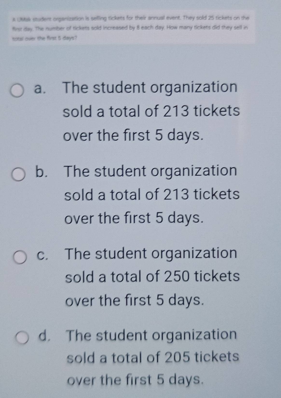 A UMtak student organization is selling tickets for their annual event. They sold 25 tickets on the
first day. The number of tickets sold increased by 8 each day. How many tickets did they sell in
sotal over the first 5 days?
a. The student organization
sold a total of 213 tickets
over the first 5 days.
b. The student organization
sold a total of 213 tickets
over the first 5 days.
c. The student organization
sold a total of 250 tickets
over the first 5 days.
d. The student organization
sold a total of 205 tickets
over the first 5 days.