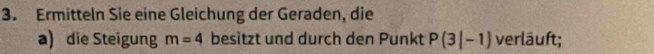 Ermitteln Sie eine Gleichung der Geraden, die 
a) die Steigung m=4 besitzt und durch den Punkt P(3|-1) verläuft;