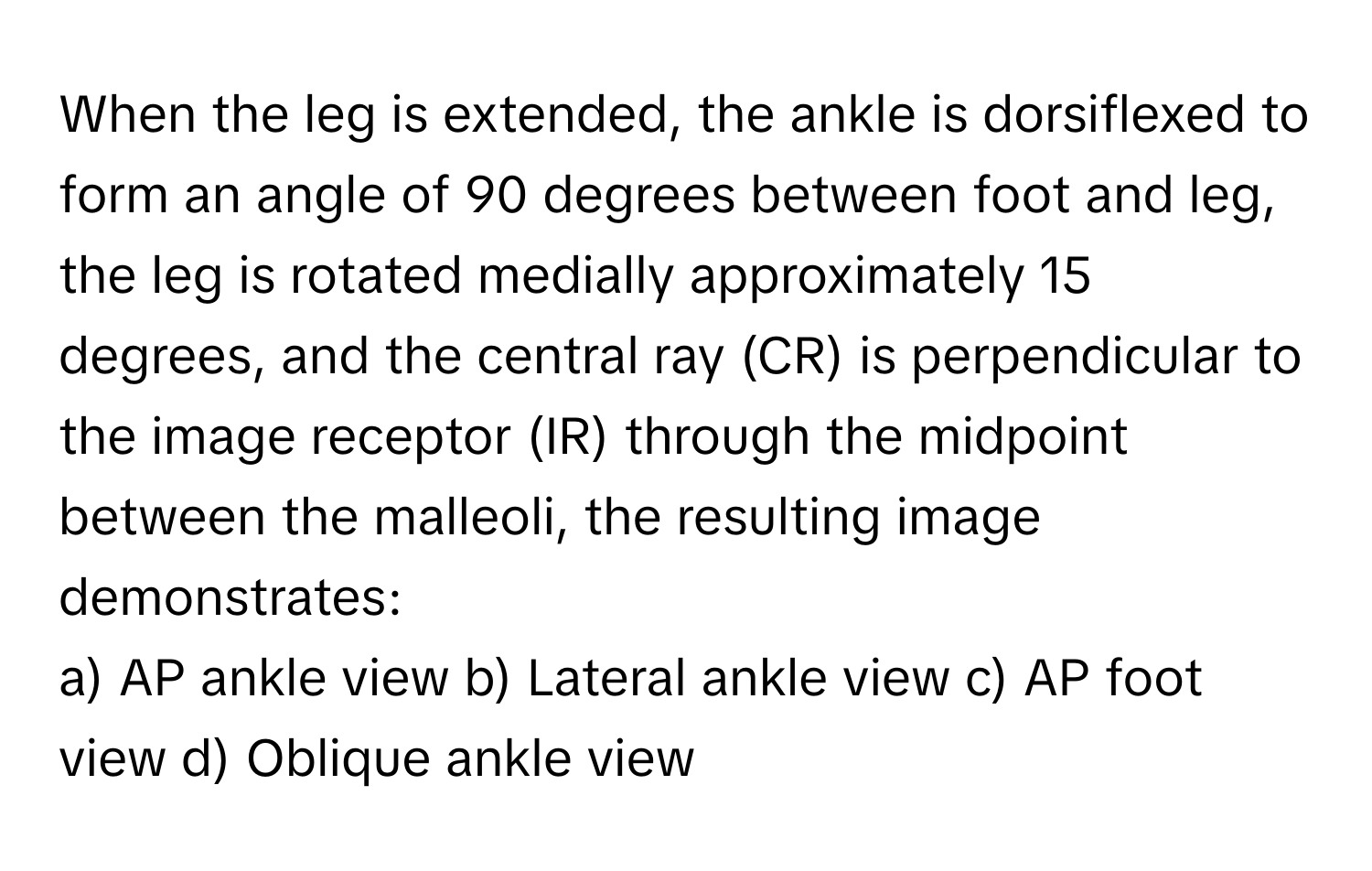 When the leg is extended, the ankle is dorsiflexed to form an angle of 90 degrees between foot and leg, the leg is rotated medially approximately 15 degrees, and the central ray (CR) is perpendicular to the image receptor (IR) through the midpoint between the malleoli, the resulting image demonstrates:

a) AP ankle view b) Lateral ankle view c) AP foot view d) Oblique ankle view