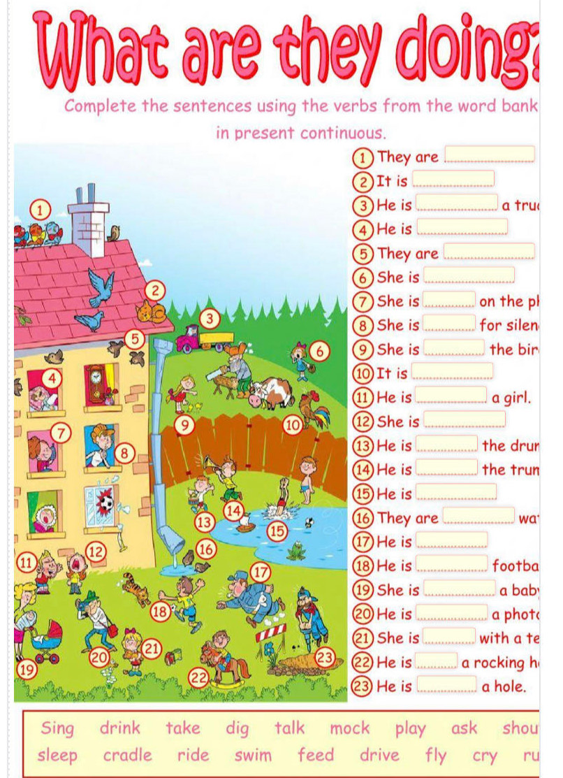 What are they doing? 
Complete the sentences using the verbs from the word bank 
in present continuous. 
They are □
It is □
) He is □
a tru< 
He is  □
) They are 0
She is □
) She is □ on the pl 
) She is □ for silen 
) She is □ the bir 
It is □
1 He is □ a girl. 
2 She is □ 
3 He is □ the drun 
4 He is □ the trun 
5 He is □
7 
They are □ wa 
m 
He is □
118 He is □ footba 
She is □ a bab 
0 He is □ a phot( 
1 She is □ with a te 
19 
2 He is □ a rocking h 
③ He is □ a hole. 
Sing drink take dig talk mock play ask shou 
sleep cradle ride swim feed drive fly cry ru