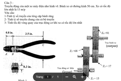 Truyền động của một xe máy điện như hình v0^(3 4. Bánh xe có đường kinh 50 cm. Xe có tốc độ 
lớn nhất là 13 m/p
Yêu cầu: 
I-Tính tỷ số truyền của từng cặp bánh răng 
2- Tinh tỷ sổ truyền chung của cá bộ truyền 
3- Tinh tốc độ vòng quay của trục động cơ khi xe có tốc độ lớn nhất
0.8 in. 3.5 in.
Z_4)-91
Trục binh xe
C
(output)
Z_2=68
A B
0.3 in. Trục động ce diện Z_3=17
(innur) 
Trang 1 
Hình 1
Z_1=15