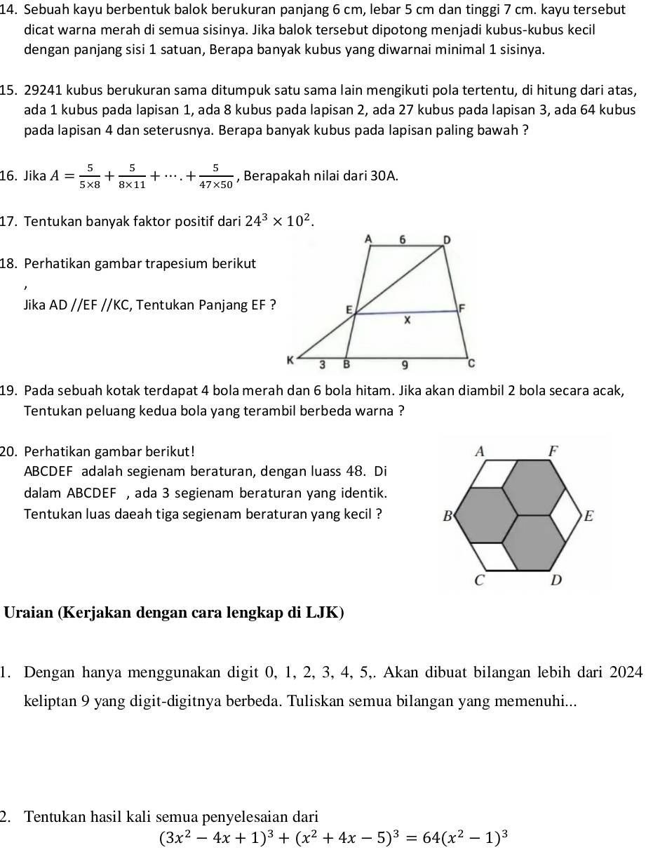 Sebuah kayu berbentuk balok berukuran panjang 6 cm, lebar 5 cm dan tinggi 7 cm. kayu tersebut
dicat warna merah di semua sisinya. Jika balok tersebut dipotong menjadi kubus-kubus kecil
dengan panjang sisi 1 satuan, Berapa banyak kubus yang diwarnai minimal 1 sisinya.
15. 29241 kubus berukuran sama ditumpuk satu sama lain mengikuti pola tertentu, di hitung dari atas,
ada 1 kubus pada lapisan 1, ada 8 kubus pada lapisan 2, ada 27 kubus pada lapisan 3, ada 64 kubus
pada lapisan 4 dan seterusnya. Berapa banyak kubus pada lapisan paling bawah ?
16. Jika A= 5/5* 8 + 5/8* 11 +·s .+ 5/47* 50  , Berapakah nilai dari 30A.
17. Tentukan banyak faktor positif dari 24^3* 10^2.
18. Perhatikan gambar trapesium berikut
Jika AD//EF//KC , Tentukan Panjang EF ?
19. Pada sebuah kotak terdapat 4 bola merah dan 6 bola hitam. Jika akan diambil 2 bola secara acak,
Tentukan peluang kedua bola yang terambil berbeda warna ?
20. Perhatikan gambar berikut! 
ABCDEF adalah segienam beraturan, dengan luass 48. Di
dalam ABCDEF , ada 3 segienam beraturan yang identik.
Tentukan luas daeah tiga segienam beraturan yang kecil ? 
Uraian (Kerjakan dengan cara lengkap di LJK)
1. Dengan hanya menggunakan digit 0, 1, 2, 3, 4, 5,. Akan dibuat bilangan lebih dari 2024
keliptan 9 yang digit-digitnya berbeda. Tuliskan semua bilangan yang memenuhi...
2. Tentukan hasil kali semua penyelesaian dari
(3x^2-4x+1)^3+(x^2+4x-5)^3=64(x^2-1)^3