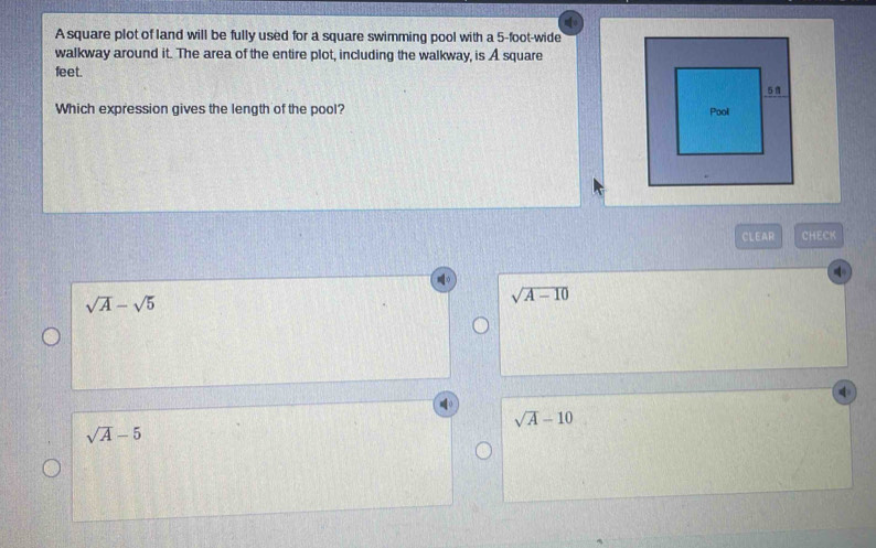 A square plot of land will be fully used for a square swimming pool with a 5-foot -wide
walkway around it. The area of the entire plot, including the walkway, is A square
feet.
Which expression gives the length of the pool? 
CLEAR CHECK
sqrt(A)-sqrt(5)
sqrt(A-10)
sqrt(A)-10
sqrt(A)-5