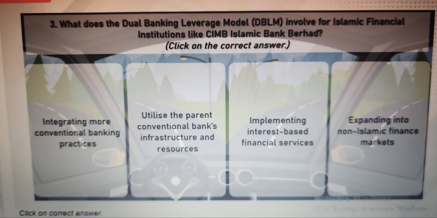 What does the Dual Banking Leverage Model (DBLM) involve for Islamic Financial
Institutions like CIMB Islamic Bank Berhad?
(Click on the correct answer.)
Utilise the parent
Integrating more Implementing Expanding into
conventional bank's
conventional banking infrastructure and
interest-based non-Islamic finance
financial services
practices markets
resources
Click on correct answer.