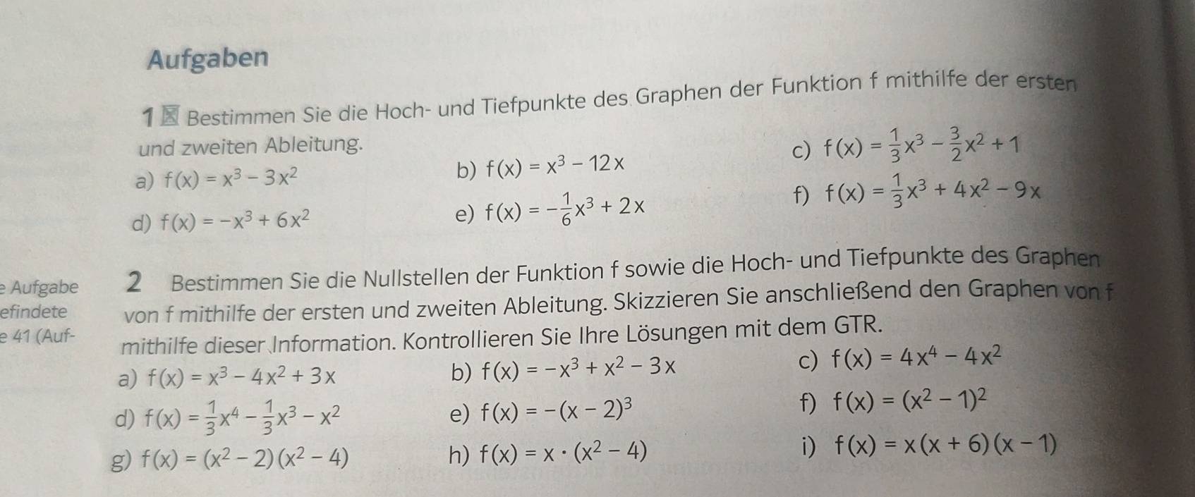 Aufgaben 
1 × Bestimmen Sie die Hoch- und Tiefpunkte des Graphen der Funktion f mithilfe der ersten 
und zweiten Ableitung. 
c) f(x)= 1/3 x^3- 3/2 x^2+1
a) f(x)=x^3-3x^2
b) f(x)=x^3-12x
d) f(x)=-x^3+6x^2 e) f(x)=- 1/6 x^3+2x
f) f(x)= 1/3 x^3+4x^2-9x
e Aufgabe 2 Bestimmen Sie die Nullstellen der Funktion f sowie die Hoch- und Tiefpunkte des Graphen 
efindete von f mithilfe der ersten und zweiten Ableitung. Skizzieren Sie anschließend den Graphen von f 
e 41 (Auf- mithilfe dieser Information. Kontrollieren Sie Ihre Lösungen mit dem GTR. 
a) f(x)=x^3-4x^2+3x b) f(x)=-x^3+x^2-3x
c) f(x)=4x^4-4x^2
d) f(x)= 1/3 x^4- 1/3 x^3-x^2 e) f(x)=-(x-2)^3
f) f(x)=(x^2-1)^2
i) 
g) f(x)=(x^2-2)(x^2-4) h) f(x)=x· (x^2-4) f(x)=x(x+6)(x-1)