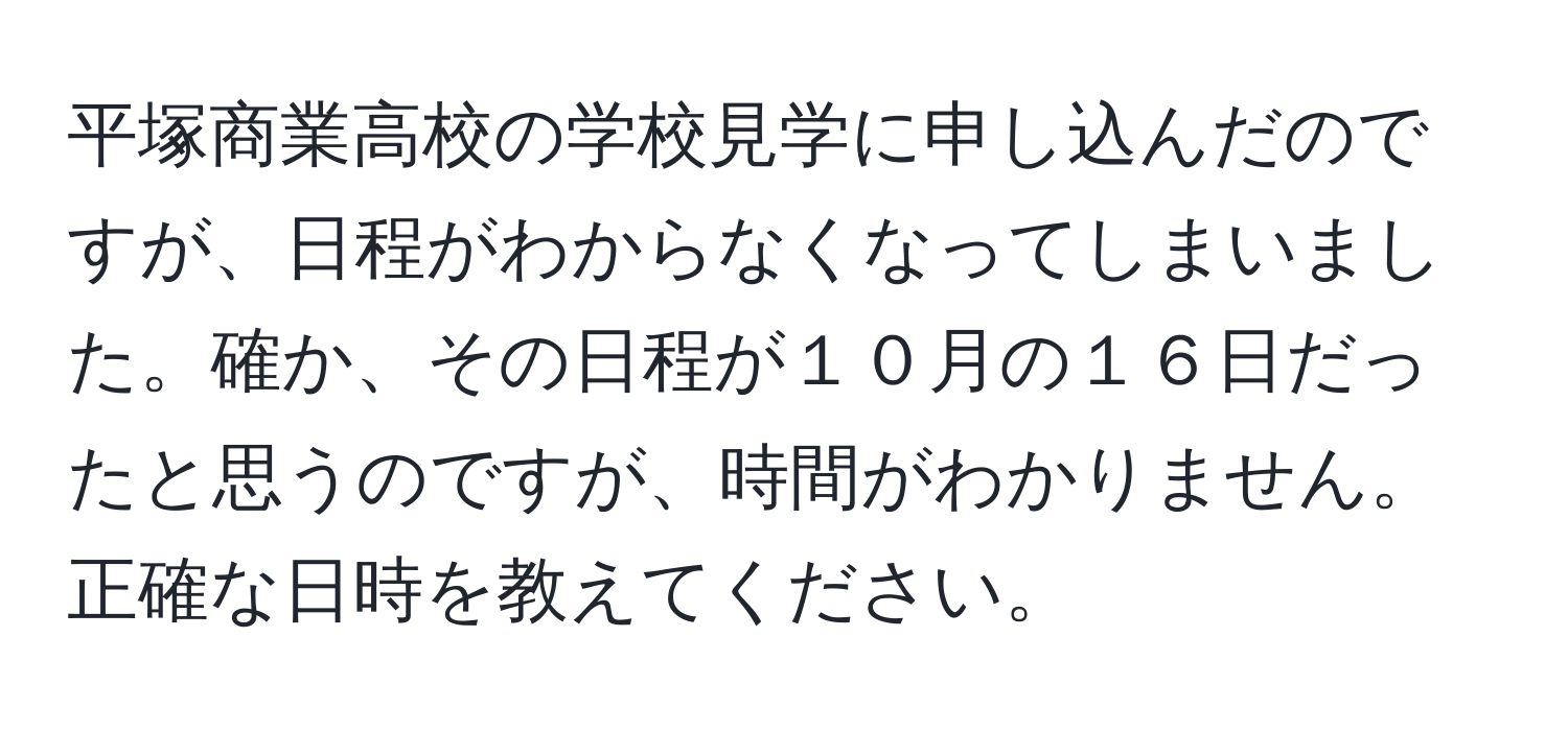 平塚商業高校の学校見学に申し込んだのですが、日程がわからなくなってしまいました。確か、その日程が１０月の１６日だったと思うのですが、時間がわかりません。正確な日時を教えてください。