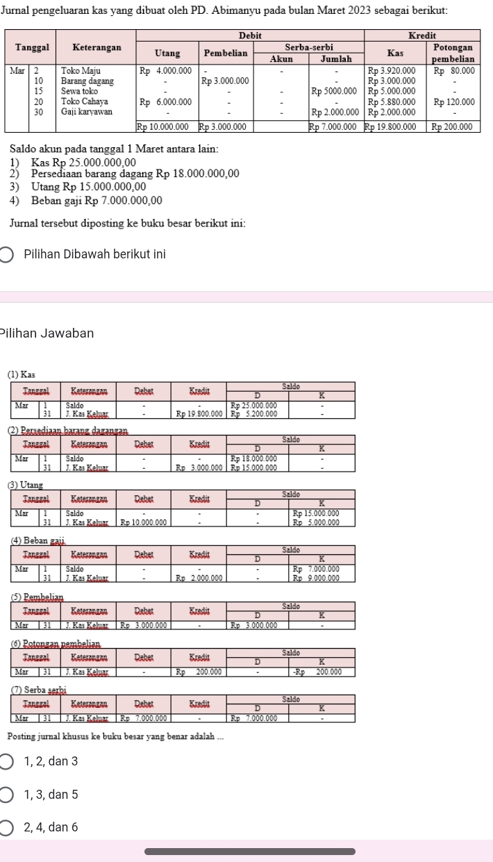 Jurnal pengeluaran kas yang dibuat oleh PD. Abimanyu pada bulan Maret 2023 sebagai berikut:
Saldo akun pada tanggal 1 Maret antara lain:
1) Kas Rp 25.000.000.00
2) Persediaan barang dagang Rp 18.000.000,00
3) Utang Rp 15.000.000,00
4) Beban gaji Rp 7.000.000,00
Jurnal tersebut diposting ke buku besar berikut ini:
Pilihan Dibawah berikut ini
Pilihan Jawaban
(1) Kas
Posting jurnal khusus ke buku besar yang benar adalah ...
1, 2, dan 3
1, 3, dan 5
2, 4, dan 6