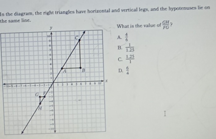 In the diagram, the right triangles have horizontal and vertical legs, and the hypotenuses lie on
the same line.
hat is the value of  GH/FG  2.  4/6  .  1/1.25  .  (1.25)/1  .  6/4 