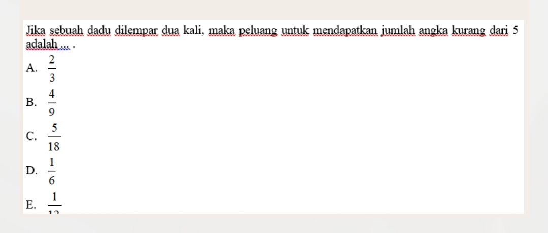 Jika sebuah dadu dilempar dua kali, maka peluang untuk mendapatkan jumlah angka kurang dari 5
adalah ... .
A.  2/3 
B.  4/9 
C.  5/18 
D.  1/6 
E.  1/12 