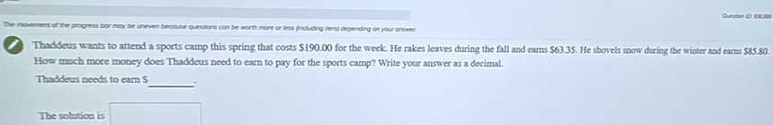 Question ID: 106386 
The moverment of the progress bar may be uneven because questions can be worth more or less fincluding zero) depending on your onswer. 
Thaddeus wants to attend a sports camp this spring that costs $190.00 for the week. He rakes leaves during the fall and earns $63.35. He shovels snow during the winter and eams $85.80. 
How much more money does Thaddeus need to earn to pay for the sports camp? Write your answer as a decimal. 
Thaddeus needs to earn S _. 
The solution is