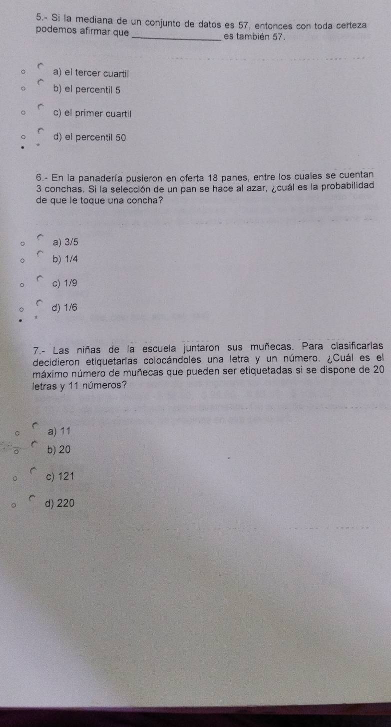 5.- Si la mediana de un conjunto de datos es 57, entonces con toda certeza
podemos afirmar que _es también 57.
a) el tercer cuartil
b) el percentil 5
c) el primer cuartil
d) el percentil 50
6.- En la panadería pusieron en oferta 18 panes, entre los cuales se cuentan
3 conchas. Si la selección de un pan se hace al azar, ¿cuál es la probabilidad
de que le toque una concha?
a) 3/5
b) 1/4
c) 1/9
d) 1/6
7.- Las niñas de la escuela juntaron sus muñecas. Para clasificarlas
decidieron etiquetarlas colocándoles una letra y un número. ¿Cuál es el
máximo número de muñecas que pueden ser etiquetadas si se dispone de 20
letras y 11 números?
a) 11
b) 20
c) 121
d) 220