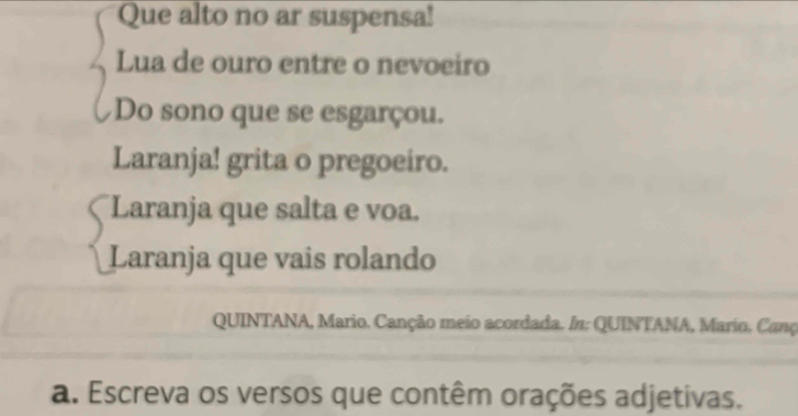 Que alto no ar suspensa! 
Lua de ouro entre o nevoeiro 
Do sono que se esgarçou. 
Laranja! grita o pregoeiro. 
Laranja que salta e voa. 
Laranja que vais rolando 
QUINTANA, Mario. Canção meio acordada. /n: QUINTANA, Mario. Canç 
a. Escreva os versos que contêm orações adjetivas.