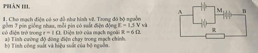 phÀN III. 
1. Cho mạch điện có sơ đồ như hình vẽ. Trong đó bộ nguồn 
gồm 7 pin giống nhau, mỗi pin có suất điện động E=1,5V và 
có điện trở trong r=1Omega. Điện trở của mạch ngoài R=6Omega. 
a) Tính cường độ dòng điện chạy trong mạch chính. 
b) Tính công suất và hiệu suất của bộ nguồn.