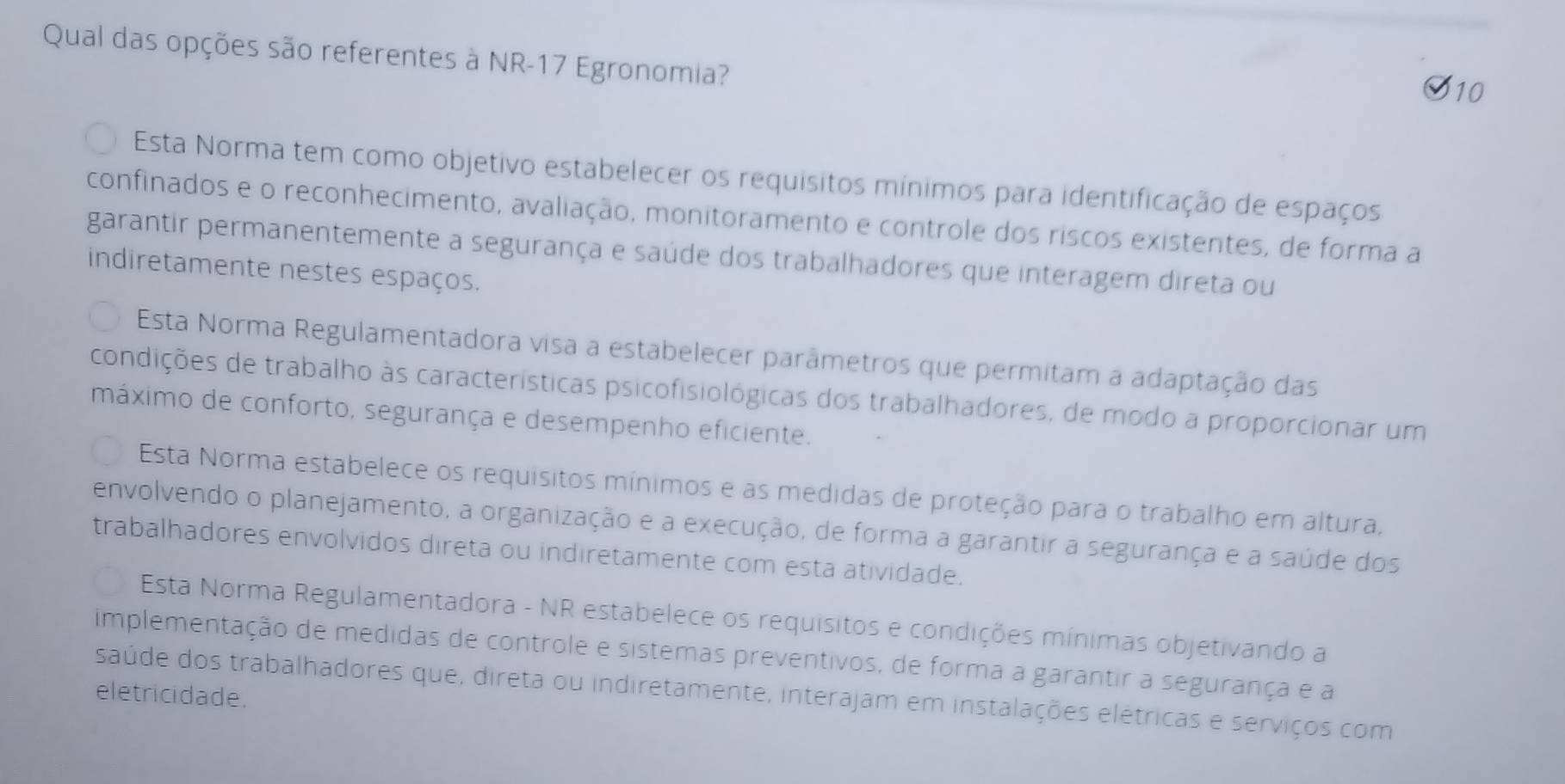 Qual das opções são referentes à NR-17 Egronomia?
10
Esta Norma tem como objetivo estabelecer os requisitos mínimos para identificação de espaços
confinados e o reconhecimento, avaliação, monitoramento e controle dos riscos existentes, de forma a
garantir permanentemente a segurança e saúde dos trabalhadores que interagem direta ou
indiretamente nestes espaços.
Esta Norma Regulamentadora visa a estabelecer parâmetros que permitam a adaptação das
condições de trabalho às características psicofisiológicas dos trabalhadores, de modo a proporcionar um
máximo de conforto, segurança e desempenho eficiente.
Esta Norma estabelece os requísitos mínimos e as medidas de proteção para o trabalho em altura,
envolvendo o planejamento, a organização e a execução, de forma a garantir a segurança e a saúde dos
trabalhadores envolvidos direta ou indiretamente com esta atividade.
Esta Norma Regulamentadora - NR estabelece os requisitos e condições mínimas objetivando a
implementação de medidas de controle e sistemas preventivos, de forma a garantir a segurança e a
saúde dos trabalhadores que, direta ou indiretamente, interajam em instalações elétricas e serviços com
eletricidade.