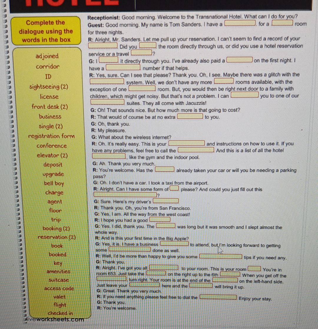 Receptionist: Good morning. Welcome to the Transnational Hotel. What can I do for you?
Complete the Guest: Good morning. My name is Tom Sanders. I have a □. for a □ room
dialogue using the for three nights.
words in the box R: Alright, Mr. Sanders. Let me pull up your reservation. I can't seem to find a record of your
Did you □
3 the room directly through us, or did you use a hotel reservation
adjoined service or a travel □ 2
G: | □ it directly through you. I've already also paid a □ on the first night. I
corridor have a number if that helps.
ID R: Yes, sure. Can I see that please? Thank you. Oh, I see. Maybe there was a glitch with the
system. Well, we don't have any more rooms available, with the
sightseeing (2) exception of one room. But, you would then be right next door to a family with
license children, which might get noisy. But that's not a problem. I can you to one of our
suites. They all come with Jacuzzis!
front desk (2) G: Oh! That sounds nice. But how much more is that going to cost?
business R: That would of course be at no extra to you.
G: Oh, thank you.
single (2) R: My pleasure.
registration form G: What about the wireless internet?
conference R: Oh. It's really easy. This is your and instructions on how to use it. If you
have any problems, feel free to call the And this is a list of all the hotel
elevator (2) , like the gym and the indoor pool.
G: Ah. Thank you very much.
deposit R: You're welcome. Has the □ already taken your car or will you be needing a parking
opgrade pass?
bell boy G: Oh. I don't have a car. I took a taxi from the airport.
charge R: Alright. Can I have some form of □ please? And could you just fill out this
?
agent G: Sure. Here's my driver's overline □ □ □ □ □ □ □ □ 
floor R: Thank you. Oh, you're from San Francisco.
G: Yes, I am. All the way from the west coast!
trip R: I hope you had a good _ 
G: Yes. I did, thank you. The □ was long but it was smooth and I slept almost the
booking (2) whole way.
reservation (2) R: And is this your first time in the Big Apple?
book G: Yes, it is. I have a business to attend, but I'm looking forward to getting
some done as well.
booked R: Well, I'd be more than happy to give you some tips if you need any.
key G: Thank you.
amenities R: Alright. I've got you all to your room. This is your room □ You're in
room 653. Just take the on the right up to the 6th b+hhen _  When you get off the
suitcase turn right. Your room is at the end of the [1,1]-[1,1) on the left-hand side.
access code Just leave your 8148 _ D:_ 2□  here and the □ will bring it up.
G: Great. Thank you very much.
valet R: If you need anything please feel free to dial the Enjoy your stay.
G: Thank you.
flight R: You're welcome.
checked in
aivework sheets.com