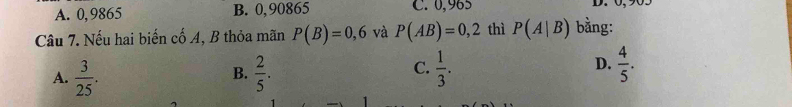 A. 0,9865 B. 0,90865 C. 0,965
D. 0,905
Câu 7. Nếu hai biến cố A, B thỏa mãn P(B)=0,6 và P(AB)=0,2 thì P(A|B) bằng:
C.
A.  3/25 .  2/5 .  1/3 .  4/5 . 
B.
D.