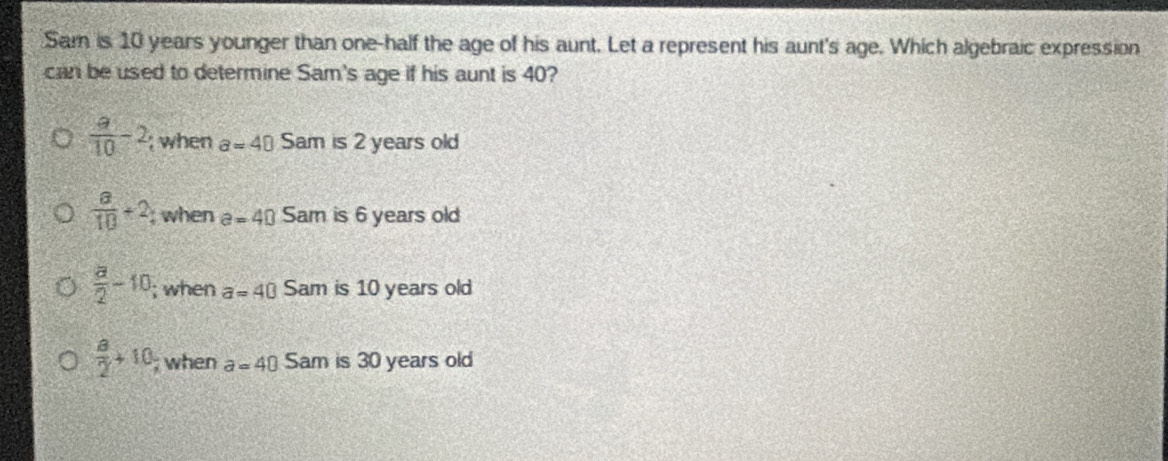 Sam is 10 years younger than one-half the age of his aunt. Let a represent his aunt's age. Which algebraic expression
can be used to determine Sam's age if his aunt is 40?
 a/10 -2; when a=40 Sam is 2 years old
 a/10 +2, ; when e=40 Sam is 6 years old
 a/2 -10; when a=40 Sam is 10 years old
 a/2 +10; when a=40 Sam is 30 years old