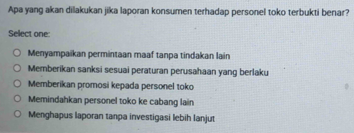 Apa yang akan dilakukan jika laporan konsumen terhadap personel toko terbukti benar?
Select one:
Menyampaikan permintaan maaf tanpa tindakan lain
Memberikan sanksi sesuai peraturan perusahaan yang berlaku
Memberikan promosi kepada personel toko
Memindahkan personel toko ke cabang lain
Menghapus laporan tanpa investigasi lebih lanjut