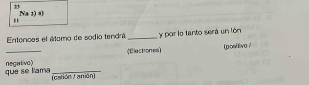 Na 2) 8) 
11 
Entonces el átomo de sodio tendrá _y por lo tanto será un ión 
_ 
(Electrones) (positivo / 
negativo) 
que se llama_ 
(catión / anión)