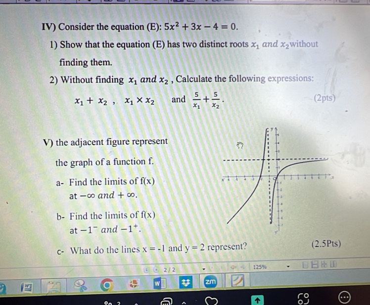 IV) Consider the equation (E): 5x^2+3x-4=0.
1) Show that the equation (E) has two distinct roots x_1 and x_2 without
finding them.
2) Without finding x_1 and x_2 , Calculate the following expressions:
x_1+x_2,x_1* x_2 and frac 5x_1+frac 5x_2. (2pts)
V) the adjacent figure represent
the graph of a function f.
a- Find the limits of f(x)
at-∈fty and+∈fty .
b- Find the limits of f(x)
at -1^- and -1^+.
c- What do the lines x=-1 and y=2 represent? (2.5Pts)
2 / 2 125%
W zm