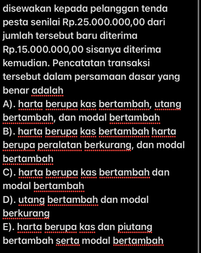 disewakan kepada pelanggan tenda
pesta senilai Rp.25.000.000,00 dari
jumlah tersebut baru diterima
Rp.15.000.000,00 sisanya diterima
kemudian. Pencatatan transaksi
tersebut dalam persamaan dasar yang
benar adalah
A). harta berupa kas bertambah, utang
bertambah, dan modal bertambah
B). harta berupa kas bertambah harta
berupa peralatan berkurang, dan modal
bertambah
C). harta berupa kas bertambah dan
modal bertambah
D). utang bertambah dan modal
berkurang
E). harta berupa kas dan piutang
bertambah serta modal bertambah