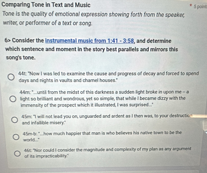 Comparing Tone in Text and Music 5 point
Tone is the quality of emotional expression showing forth from the speaker,
writer, or performer of a text or song.
6> Consider the instrumental music from 1:41-3:58 , and determine
which sentence and moment in the story best parallels and mirrors this
song's tone.
44t: "Now I was led to examine the cause and progress of decay and forced to spend
days and nights in vaults and charnel houses."
44m: "...until from the midst of this darkness a sudden light broke in upon me -- a
light so brilliant and wondrous, yet so simple, that while I became dizzy with the
immensity of the prospect which it illustrated, I was surprised..."
45m: "I will not lead you on, unguarded and ardent as I then was, to your destruction
and infallible misery."
45m-b: "...how much happier that man is who believes his native town to be the
world..."
46t: "Nor could I consider the magnitude and complexity of my plan as any argument
of its impracticability."