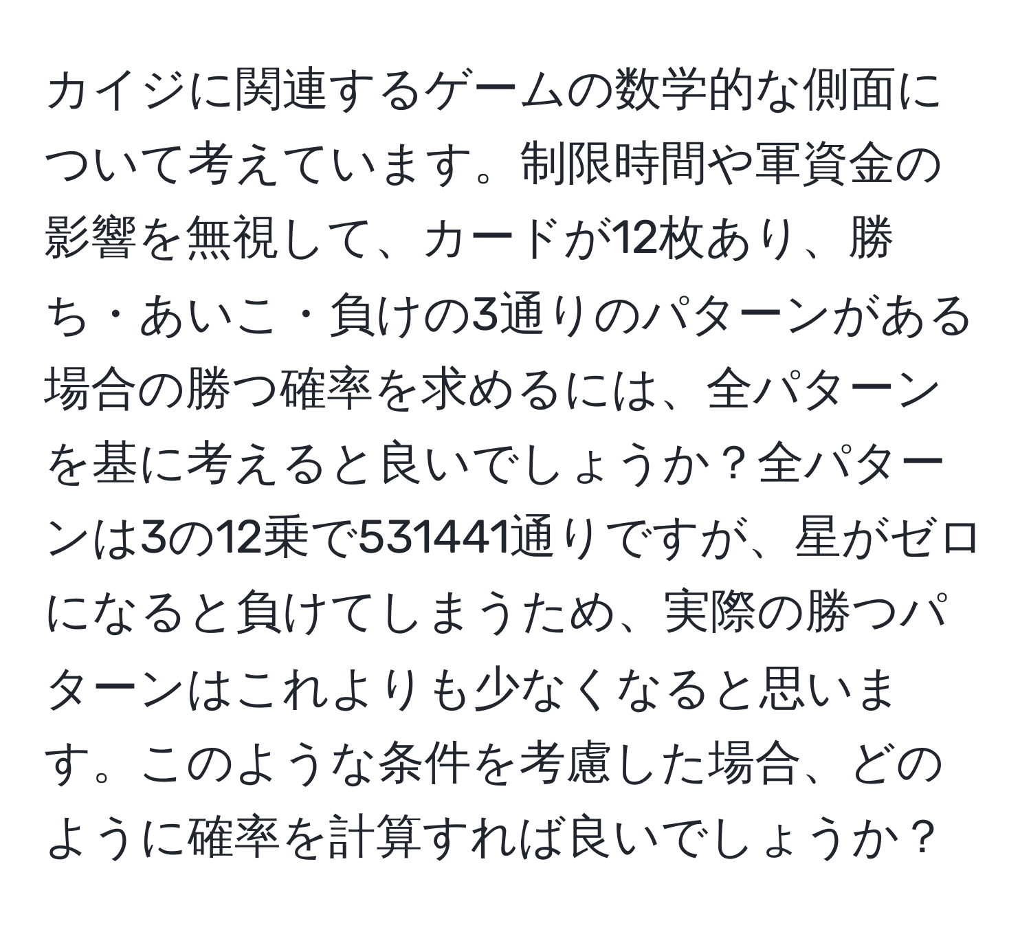 カイジに関連するゲームの数学的な側面について考えています。制限時間や軍資金の影響を無視して、カードが12枚あり、勝ち・あいこ・負けの3通りのパターンがある場合の勝つ確率を求めるには、全パターンを基に考えると良いでしょうか？全パターンは3の12乗で531441通りですが、星がゼロになると負けてしまうため、実際の勝つパターンはこれよりも少なくなると思います。このような条件を考慮した場合、どのように確率を計算すれば良いでしょうか？