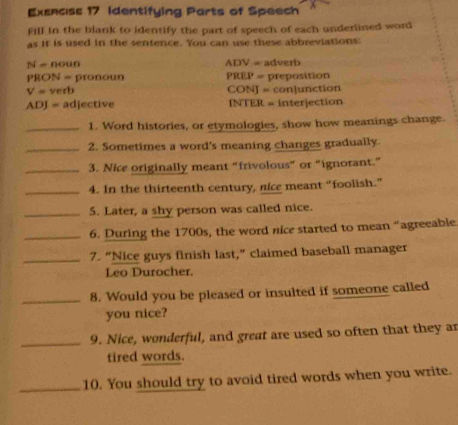 Exsncss 17 Identifying Parts of Speech 
Il in the blank to identify the part of speech of each underlined word 
as if is used in the sentence. You can use these abbreviations:
N=nc sun ADV= adverb 
PRON = pronoun PREP=
V=ve rb CONJ=conlunctlc preposition 
n
ADJ= adjective INTER=interjection 
_1. Word histories, or etymologies, show how meanings change. 
_2. Sometimes a word's meaning changes gradually. 
_3. Nice originally meant “frivolous” or "ignorant.” 
_4. In the thirteenth century, nice meant “foolish.” 
_5. Later, a shy person was called nice. 
_6. During the 1700s, the word nice started to mean “agreeable 
_7. “Nice guys finish last,” claimed baseball manager 
Leo Durocher. 
_8. Would you be pleased or insulted if someone called 
you nice? 
_9. Nice, wonderful, and great are used so often that they ar 
tired words. 
_10. You should try to avoid tired words when you write.