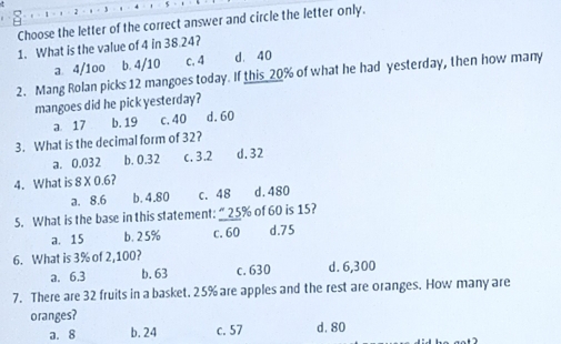 Choose the letter of the correct answer and circle the letter only.
1. What is the value of 4 in 38.24?
a. 4/1oo b. 4/10 c. 4 d. 40
2. Mang Rolan picks 12 mangoes today. If this 20% of what he had yesterday, then how many
mangoes did he pick yesterday?
a 17 b. 19 c. 40 d. 60
3. What is the decimal form of 32?
a. 0.032 b. 0.32 c. 3.2 d. 32
4. What is 8* 0.6 2
a. 8.6 b. 4.80 c. 48 d. 480
5. What is the base in this statement: “ 25% of 60 is 15?
a. 15 b. 25% c. 60 d. 75
6. What is 3% of 2,100?
a. 6.3 b. 63 c. 630 d. 6,300
7. There are 32 fruits in a basket. 25% are apples and the rest are oranges. How many are
oranges?
a. 8 b. 24 c. 57 d. 80