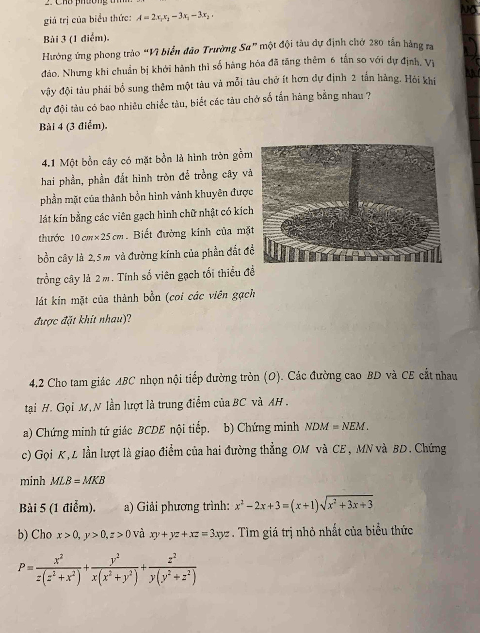 Cho pn ton  g   t
giá trị của biểu thức: A=2x_1x_2-3x_1-3x_2.
No
Bài 3 (1 điểm).
Hưởng ứng phong trào “Vì biển đảo Trường Sa” một đội tàu dự định chở 280 tấn hàng ra
đảo. Nhưng khi chuẩn bị khởi hành thì số hàng hóa đã tăng thêm 6 tấn so với dự định. Vì
vậy đội tàu phải bổ sung thêm một tàu và mỗi tàu chở ít hơn dự định 2 tấn hàng. Hỏi khi
dự đội tàu có bao nhiêu chiếc tàu, biết các tàu chở số tấn hàng bằng nhau ?
Bài 4 (3 điểm).
4.1 Một bồn cây có mặt bồn là hình tròn gồm
hai phần, phần đất hình tròn để trồng cây và
phần mặt của thành bồn hình vành khuyên đượ
lát kín bằng các viên gạch hình chữ nhật có kíc
thước 10 cm* 25cm. Biết đường kính của mặ
bồn cây là 2,5 m và đường kính của phần đất đ
trồng cây là 2 m. Tính số viên gạch tối thiểu đề
lát kín mặt của thành bồn (coi các viên gạch
được đặt khít nhau)?
4.2 Cho tam giác ABC nhọn nội tiếp đường tròn (O). Các đường cao BD và CE cắt nhau
tại H. Gọi M, N lần lượt là trung điểm của BC và AH .
a) Chứng minh tứ giác BCDE nội tiếp.  b)  Chứng minh NDM=NEM.
c) Gọi K, L lần lượt là giao điểm của hai đường thẳng OM và CE, MN và BD. Chứng
minh MLB=MKB
Bài 5 (1 điểm). a) Giải phương trình: x^2-2x+3=(x+1)sqrt(x^2+3x+3)
b) Cho x>0,y>0,z>0 và xy+yz+xz=3xyz. Tìm giá trị nhỏ nhất của biểu thức
P= x^2/z(z^2+x^2) + y^2/x(x^2+y^2) + z^2/y(y^2+z^2) 