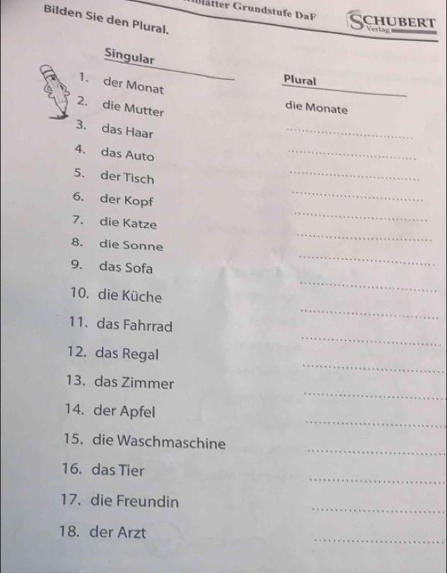 Glätter Grundstufe DF CHUBERT Verlag 
Bilden Sie den Plural. 
Singular 
Plural 
1. der Monat 
_ 
2. die Mutter 
die Monate 
3. das Haar 
_ 
4. das Auto 
_ 
5. der Tisch 
_ 
6. der Kopf 
_ 
7. die Katze 
_ 
_ 
8. die Sonne 
_ 
9. das Sofa 
_ 
_ 
10. die Küche 
_ 
11. das Fahrrad 
_ 
12. das Regal 
_ 
13. das Zimmer 
_ 
14. der Apfel 
_ 
15. die Waschmaschine 
_ 
16. das Tier 
_ 
17. die Freundin 
_ 
18. der Arzt