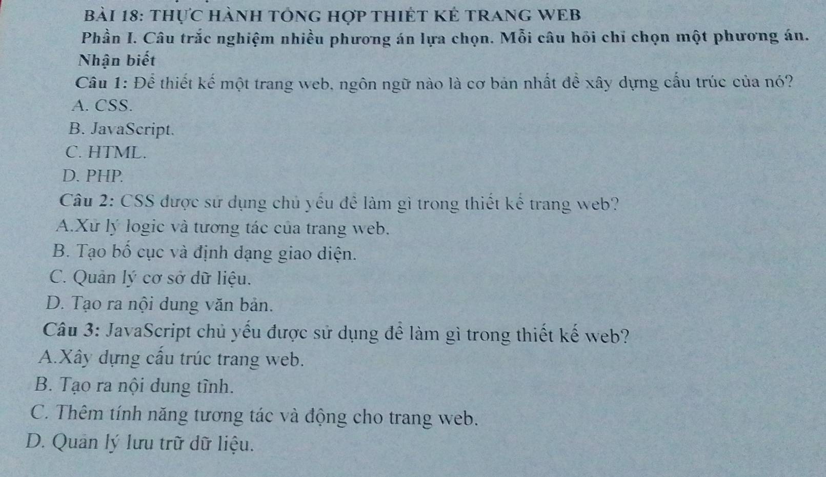 thực HànH tÔnG hợp tHIÊT Kẻ tRAnG WEB
Phần I. Câu trắc nghiệm nhiều phương án lựa chọn. Mỗi câu hỏi chỉ chọn một phương án.
Nhận biết
Câu 1: Để thiết kế một trang web, ngôn ngữ nào là cơ bản nhất đề xây dựng cầu trúc của nó?
A. CSS.
B. JavaScript.
C. HTML.
D. PHP.
Câu 2: CSS được sử dụng chủ yếu để làm gì trong thiết kế trang web?
A.Xứ lý logic và tương tác của trang web.
B. Tạo bố cục và định dạng giao diện.
C. Quản lý cơ sở dữ liệu.
D. Tạo ra nội dung văn bản.
Câu 3: JavaScript chủ yếu được sử dụng để làm gì trong thiết kế web?
A.Xây dựng cầu trúc trang web.
B. Tạo ra nội dung tình.
C. Thêm tính năng tương tác và động cho trang web.
D. Quản lý lưu trữ dữ liệu.