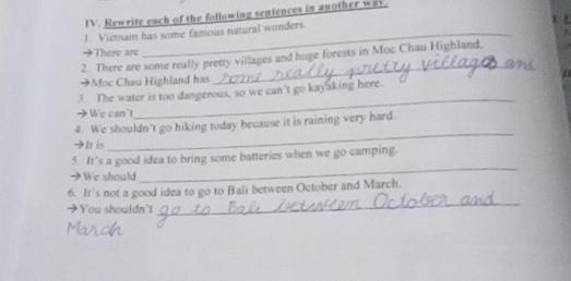 Rewrite each of the following sentences in another way. 

1. Vietnam has some famous natural wonders. 
→There are 
_ 
2. There are some really pretty villages and huge forests in Moc Chau Highland, 
→Moc Chau Highland has 
_ 
3. The water is too dangerous, so we can’t go kayaking here. 
→ We can't 
_ 
4. We shouldn't go hiking today because it is raining very hard. 
HIt is 
5. It’s a good idea to bring some batteries when we go camping. 
→We should 
_ 
6. It’s not a good idea to go to Bali between October and March. 
→You shouldn't 
_