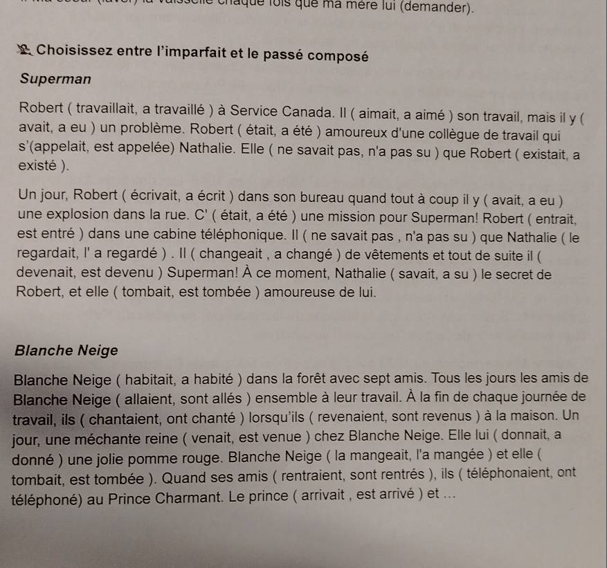 chaque lois que ma mère lui (demander).
L Choisissez entre l'imparfait et le passé composé
Superman
Robert ( travaillait, a travaillé ) à Service Canada. Il ( aimait, a aimé ) son travail, mais il y (
avait, a eu ) un problème. Robert ( était, a été ) amoureux d'une collègue de travail qui
s'(appelait, est appelée) Nathalie. Elle ( ne savait pas, n'a pas su ) que Robert ( existait, a
existé ).
Un jour, Robert ( écrivait, a écrit ) dans son bureau quand tout à coup il y ( avait, a eu )
une explosion dans la rue. C' ( ( était, a été ) une mission pour Superman! Robert ( entrait,
est entré ) dans une cabine téléphonique. Il ( ne savait pas , n'a pas su ) que Nathalie ( le
regardait, I' a regardé ) . Il ( changeait , a changé ) de vêtements et tout de suite il (
devenait, est devenu ) Superman! À ce moment, Nathalie ( savait, a su ) le secret de
Robert, et elle ( tombait, est tombée ) amoureuse de lui.
Blanche Neige
Blanche Neige ( habitait, a habité ) dans la forêt avec sept amis. Tous les jours les amis de
Blanche Neige ( allaient, sont allés ) ensemble à leur travail. À la fin de chaque journée de
travail, ils ( chantaient, ont chanté ) lorsqu'ils ( revenaient, sont revenus ) à la maison. Un
jour, une méchante reine ( venait, est venue ) chez Blanche Neige. Elle lui ( donnait, a
donné ) une jolie pomme rouge. Blanche Neige ( la mangeait, l'a mangée ) et elle (
tombait, est tombée ). Quand ses amis ( rentraient, sont rentrés ), ils ( téléphonaient, ont
téléphoné) au Prince Charmant. Le prince ( arrivait , est arrivé ) et ...