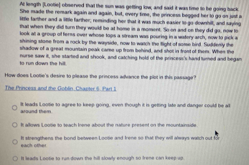 At length [Lootie] observed that the sun was getting low, and said it was time to be going back.
She made the remark again and again, but, every time, the princess begged her to go on just a
little farther and a little farther; reminding her that it was much easier to go downhill, and saying
that when they did turn they would be at home in a moment. So on and on they did go, now to
look at a group of ferns over whose tops a stream was pouring in a watery arch, now to pick a
shining stone from a rock by the wayside, now to watch the flight of some bird. Suddenly the
shadow of a great mountain peak came up from behind, and shot in front of them. When the
nurse saw it, she started and shook, and catching hold of the princess's hand turned and began
to run down the hill.
How does Lootie's desire to please the princess advance the plot in this passage?
The Princess and the Goblin. Chapter 6. Part 1
It leads Lootie to agree to keep going, even though it is getting late and danger could be all
around them.
It allows Lootie to teach Irene about the nature present on the mountainside.
It strengthens the bond between Lootie and Irene so that they will always watch out for
each other.
It leads Lootie to run down the hill slowly enough so Irene can keep up.