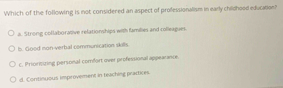 Which of the following is not considered an aspect of professionalism in early childhood education?
a. Strong collaborative relationships with families and colleagues.
b. Good non-verbal communication skills.
c. Prioritizing personal comfort over professional appearance.
d. Continuous improvement in teaching practices.