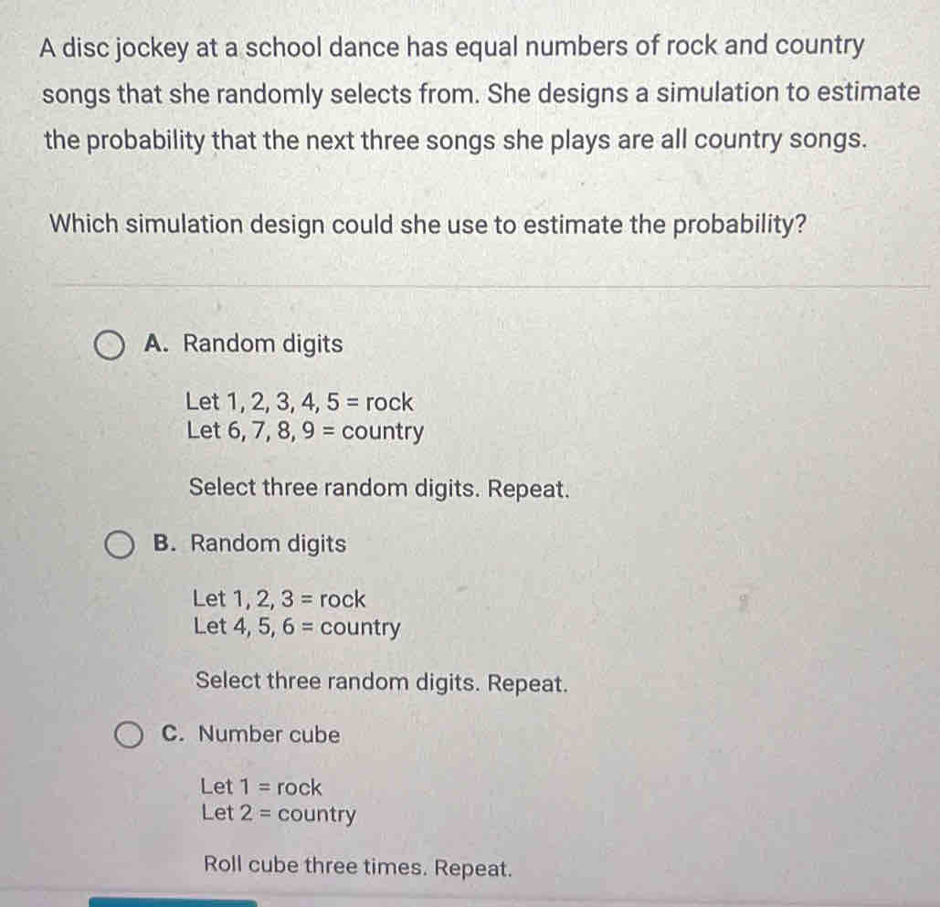 A disc jockey at a school dance has equal numbers of rock and country
songs that she randomly selects from. She designs a simulation to estimate
the probability that the next three songs she plays are all country songs.
Which simulation design could she use to estimate the probability?
A. Random digits
Let 1,2,3,4,5=rock
Let 6,7,8,9= country 
Select three random digits. Repeat.
B. Random digits
Let 1, 2,3= rock
3
Let 4, 5,6= country
Select three random digits. Repeat.
C. Number cube
Let 1=rock
Let 2= ( ountry
Roll cube three times. Repeat.