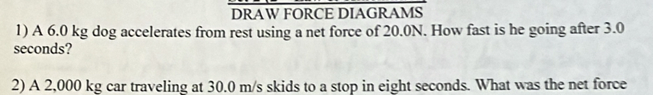 DRAW FORCE DIAGRAMS 
1) A 6.0 kg dog accelerates from rest using a net force of 20.0N. How fast is he going after 3.0
seconds? 
2) A 2,000 kg car traveling at 30.0 m/s skids to a stop in eight seconds. What was the net force