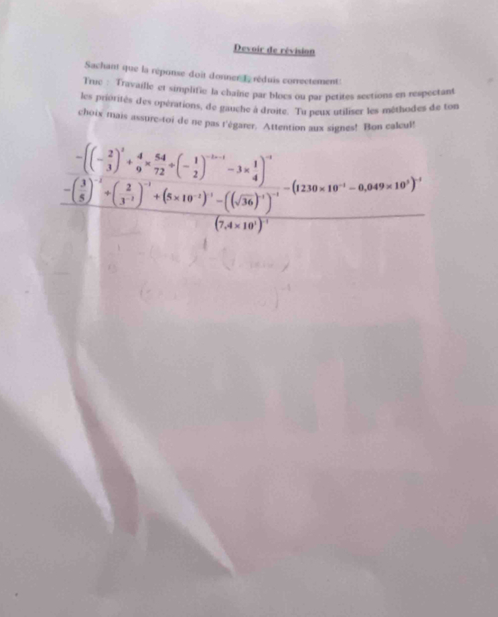 Devoir de révision 
Sachant que la réponse doit donner L réduis correctement 
Truc : Travaille et simplific la chaîne par blocs ou par petites sections en respectant 
les privrités des opérations, de gauche à droite. Tu peux utiliser les mêthodes de ton 
choix mais assure-toi de ne pas l'égarer. Attention aux signes! Bon calcul!
frac -beginpmatrix  2/3 end(pmatrix)^1+ 4/9 = 64/72 +beginpmatrix - 1/2 end(pmatrix)^(-1)-3*  1/4  -beginpmatrix frac ( 2/3 ) -(frac 310^(-10^-1)end(pmatrix)^(-1)-(120* 10^(-1)100+10^(-10))^2(5 (x+10)^2