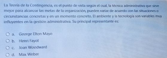 La Teoría de la Contingencia, es el punto de vista según el cual, la técnica administrativa que sirve
mejor para alcanzar las metas de la organización, pueden variar de acuerdo con las situaciones o
circunstancias concretas y en un momento concreto. El ambiente y la tecnología son variables muy
influyentes en la gestión administrativa. Su principal representante es:
a. George Elton Mayo
b. Henri Fayol
c. Joan Woodward
d. Max Weber