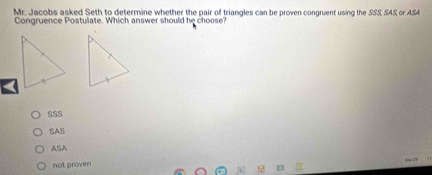 Mr. Jacobs asked Seth to determine whether the pair of triangles can be proven congruent using the SSS, SAS, or ASA
Congruence Postulate. Which answer should he choose?
SSS
SAS
ASA
Sup 29 11
not proven