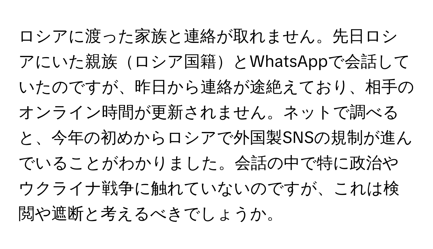 ロシアに渡った家族と連絡が取れません。先日ロシアにいた親族ロシア国籍とWhatsAppで会話していたのですが、昨日から連絡が途絶えており、相手のオンライン時間が更新されません。ネットで調べると、今年の初めからロシアで外国製SNSの規制が進んでいることがわかりました。会話の中で特に政治やウクライナ戦争に触れていないのですが、これは検閲や遮断と考えるべきでしょうか。